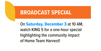 Broadcast Special - On Saturday, December 3 at 10am, watch KING 5 for a one-hour special highlighting the community impact of Home Team Harvest!.
